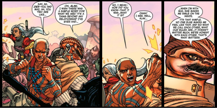 Three comic panels of Alak and Dexter Jettster. Alak is a disabled brown-skinned man with tattoos and droid legs. Dexter Jettster is a four-armed alien with a bone crest on his head and a wattle at his throat. They are in the middle of a fisticuffs melee when Alak asks, "Say, ah, Dex -- you and Maz, ah you two are like..." Dex replies, "Oh, Alak, I wish there was a simple word for what we are! It's a thing beyond any relationship I've ever had...” Alak: “No, I mean – how did you know – that it was… what it is?” Dex: “Ohhh! I see. Well, Alak, when I'm with Maz, she makes me smile on the inside. It's that simple. No one else makes me feel like that. And so what we call each other, what our rules are... it doesn't matter much. We're honest with each other. That's what matters."